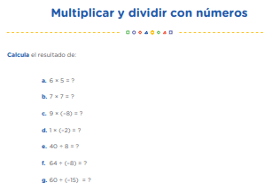 Observemos los videos “Multiplicando números positivos y negativos” y “Dividir números positivos y negativos”, los cuales encontrarás en la sección “Recursos para mi aprendizaje”. En ellos se observa cómo se realizan estas operaciones con números enteros. Con esta información, resolvemos la ficha "Multiplicar y dividir con números negativos", la cual encontrarás en la sección "Recursos para mi aprendizaje", para afianzar los aprendizajes sobre la multiplicación y división con enteros. 6 × 5 = ? 7 × 7 = ? 9 × (–8) = ? 1 × (–2) = ? 40 ÷ 8 = ? 64 ÷ (–8) = ? 60 ÷ (–15) = ?