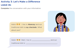 Activity 3: Let’s Make a Difference LEAD IN: Complete the conversation with your information. Hello! I live in Abancay and our traditional dish is cuy chactado. What about you? Hello! Well, I live in ___________________ and our traditional dish is