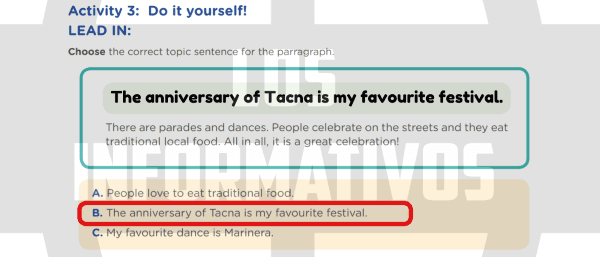 Activity 3: Do it yourself! LEAD IN: Choose the correct topic sentence for the parragraph. There are parades and dances. People celebrate on the streets and they eat traditional local food. All in all, it is a great celebration! A. People love to eat traditional food. B. The anniversary of Tacna is my favourite festival. C. My favourite dance is Marinera.