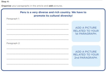 Step 4: Organize your paragraphs in the article and add pictures. Peru is a very diverse and rich country. We have to promote its cultural diversity! ADD A PICTURE RELATED TO YOUR 1st PARAGRAPH. ADD A PICTURE RELATED TO YOUR 2nd PARAGRAPH.