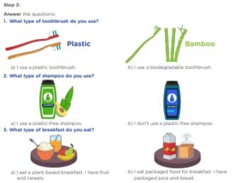 Step 2: Answer the questions: Plastic Bamboo 1. 2. 3. 4. 5. 6. 7. 8. 9. 10. 1. What type of toothbrush do you use? 2. What type of shampoo do you use? 3. What type of breakfast do you eat? a. I have dinner. b. I go to bed. c. I chat with my friends. d. I have lunch. e. I take a shower. f. I get up g. I watch TV. h. I have breakfast. i. I attend my online classes. j. I wash the dishes. at in the morning the afternoon the evening a) I use a plastic toothbrush. a) I use a plastic-free shampoo. a) I eat a plant-based breakfast. I have fruit and cereals. b) I use a biodegradable toothbrush. b) I don’t use a plastic-free shampoo. b) I eat packaged food for breakfast. I have packaged juice and bread. 4. What type of clothing do you wear? 5. What type of daily routine is your routine? a) I wear new clothing. a) I think my daily routine is not eco-friendly. b) I think my daily routine is a bit eco-friendly. c) I think My daily routine is eco-friendly. b) I wear recycled clothing.