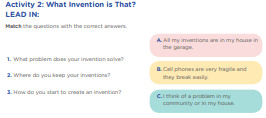 Activity 2: What Invention is That? LEAD IN: Match the questions with the correct answers. 1. What problem does your invention solve? 2. Where do you keep your inventions? 3. How do you start to create an invention? All my inventions are in my house in the garage. Cell phones are very fragile and they break easily. I think of a problem in my community or in my house.