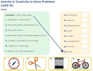 Activity 2: Creativity to Solve Problems LEAD IN: 1. Generally, I write with it. 2. We grow plants and flowers in it. 3. We cook with it. 4. We make videos and take photos with it. 5. Usually, I use them to cut things. 6. I listen to it every day. 7. Sailors use it for navigation. Example: I ride it every day. a) a compass b) scissors c) a greenhouse d) a pen e) a radio f) a smartphone g) an oven h) a bike